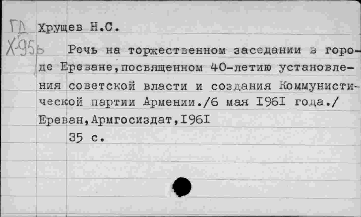 ﻿ГК
№
Хрущев Н.С.
Речь на торжественном заседании в горо де Ереване,посвященном 40-летию установления советской власти и создания Коммунисти ческой партии Армении./6 мая 1961 года./ Ереван,Армгосиздат,1961
35 с.	_____